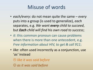 Misuse of words
• each/every: do not mean quite the same – every
  puts into a group (is used to generalize), each
  separates, e.g. We want every child to succeed,
  but Each child will find his own road to success;
• it: this common pronoun can cause problems
  when there is more than one antecedent, e.g.
  Free information about HIV, to get it call 911;
• like: often used incorrectly as a conjunction, use
  ‘as’ instead
   like it was said before
   as it was said before
 