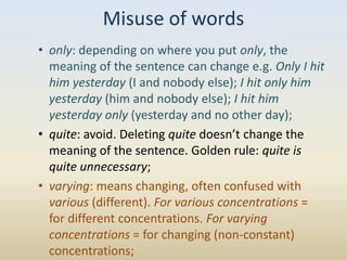 Misuse of words
• only: depending on where you put only, the
  meaning of the sentence can change e.g. Only I hit
  him yesterday (I and nobody else); I hit only him
  yesterday (him and nobody else); I hit him
  yesterday only (yesterday and no other day);
• quite: avoid. Deleting quite doesn’t change the
  meaning of the sentence. Golden rule: quite is
  quite unnecessary;
• varying: means changing, often confused with
  various (different). For various concentrations =
  for different concentrations. For varying
  concentrations = for changing (non-constant)
  concentrations;
 