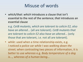 Misuse of words
• which/that: which introduces a clause that isn’t
  essential to the rest of the sentence; that introduces an
  essential clause
  e.g. CetB mutants, which are tolerant to colicin E2, also
  have an altered... (all are tolerant). CetB mutants that
  are tolerant to colicin E2 also have an altered... (only
  those that are tolerant, i.e. not all are tolerant).
• while: used when a time relationship exists, e.g.
  I noticed a police car while I was walking down the
  street; when contrasting two pieces of information, it is
  better to use whereas e.g. Body temperature of a dog
  is..., whereas of a human being...
 