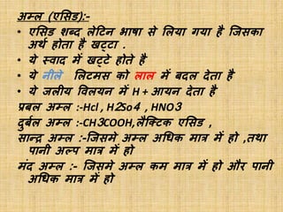 अम्ल (एसिड):-
• एसिड शब्द लेटिन भाषा िे सलया गया है जििका
अर्थ होता है खट्िा .
• ये स्वाद में खट्िे होते है
• ये नीले सलिमि को लाल में बदल देता है
• ये िलीय ववलयन में H + आयन देता है
प्रबल अम्ल :-Hcl , H2So4 , HNO3
दुबथल अम्ल :-CH3COOH,लैजटिक एसिड ,
िान्द्र अम्ल :-जििमे अम्ल अधिक मात्र में हो ,तर्ा
पानी अल्प मात्र में हो
मंद अम्ल :- जििमे अम्ल कम मात्र में हो और पानी
अधिक मात्र में हो
 