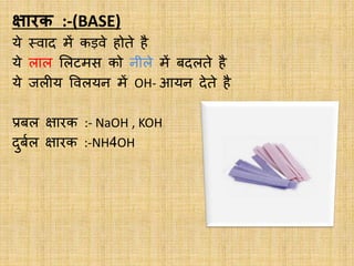 क्षारक :-(BASE)
ये स्वाद में कड़वे होते है
ये लाल ललटमस को नीले में बदलते है
ये जलीय ववलयन में OH- आयन देते है
प्रबल क्षारक :- NaOH , KOH
दुबबल क्षारक :-NH4OH
 
