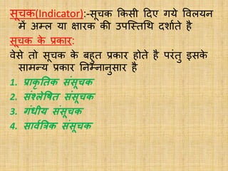 सूचक(Indicator):-सूचक ककसी ददए गये ववलयन
में अम्ल या क्षारक की उपस्स्तथि दशाबते है
सूचक क
े प्रकार:
वेसे तो सूचक क
े बहुत प्रकार होते है परंतु इसक
े
सामन्य प्रकार ननम्नानुसार है
1. प्राक
ृ ततक िंिूचक
2. िंश्लेवषत िंिूचक
3. गंिीय िंिूचक
4. िावथत्रत्रक िंिूचक
 