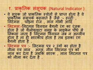 १. प्राकृ नतक संसूचक (Natural Indicator )
• वे सूचक जो प्राकृ नतक स्रोतों से प्राप्त होता है वे
प्राकृ नतक संसूचक कहलाते है जैसे :- हल्दी ,
ललटमस , चाइना रोज , लाल गोभी आदद
• ललटमस:-ललटमस ववलयन बैगनी रंग का रंजक
होता है जो िैलोफाइटा समूह क
े लाइक
े न पौधे से
ननकला जाता है ललटमस ववलयन जब न अम्लीय
होता है ना ही क्षारकीय होता है तब इसका रंग
बैगनी होता है .
• ललटमस पर :- ललटमस पर २ रंगों का होता है
नीला एवं लाल . अम्ल, नील ललटमस पर को
लाल कर देता है जबकक क्षारक , लाल ललटमस पर
को नीला कर देता है .
 