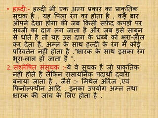 • हल्दी:- हल्दी भी एक अन्य प्रकार का प्राकृ नतक
सूचक है . यह वपला रंग का होता है , कई बार
आपने देखा होगा की जब ककसी सफ़
े द कपड़ो पर
सब्जी का दाग लग जाता है और जब इसे साबुन
से धोते है तो यह उस दाग क
े धब्बे को भूरा-लाल
कर देता है. अम्ल क
े साि हल्दी क
े रंग में कोई
पररवतबन नहीं होता है .”क्षारक क
े साि इसका रंग
भूरा-लाल हो जाता है “.
2. संश्लेवित संसूचक :-ये वे सूचक है जो प्राकृ नतक
नही होते है लेककन रासायननक पदािो द्वारा
बनाया जाता है . जैसे :- लमिेल ऑरेंज ,एवं
कफनोल््िीन आदद . इनका उपयोग अम्ल तिा
क्षारक की जांच क
े ललए होता है .
 