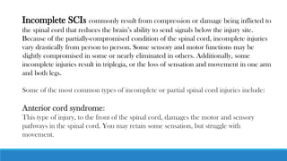 Incomplete SCIs commonly result from compression or damage being inflicted to
the spinal cord that reduces the brain’s ability to send signals below the injury site.
Because of the partially-compromised condition of the spinal cord, incomplete injuries
vary drastically from person to person. Some sensory and motor functions may be
slightly compromised in some or nearly eliminated in others. Additionally, some
incomplete injuries result in triplegia, or the loss of sensation and movement in one arm
and both legs.
Some of the most common types of incomplete or partial spinal cord injuries include:
Anterior cord syndrome:
This type of injury, to the front of the spinal cord, damages the motor and sensory
pathways in the spinal cord. You may retain some sensation, but struggle with
movement.
 