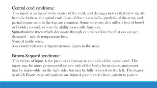 Central cord syndrome:
This injury is an injury to the center of the cord, and damages nerves that carry signals
from the brain to the spinal cord. Loss of fine motor skills, paralysis of the arms, and
partial impairment in the legs are common. Some survivors also suffer a loss of bowel
or bladder control, or lose the ability to sexually function.
Spinothalamic tracts which decussate through central cord are the first ones to get
damaged – pain & temperature loss.
Normal tactile sense.
Associated with severe hyperextension injury to the neck.
Brown-Sequard syndrome:
This variety of injury is the product of damage to one side of the spinal cord. The
injury may be more pronounced on one side of the body; for instance, movement
may be impossible on the right side, but may be fully retained on the left. The degree
to which Brown-Sequard patients are injured greatly varies from patient to patient.
 