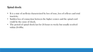 Spinal shock:
• It is a state of areflexia characterized by loss of tone, loss of reflexes and total
inactivity.
• Sudden loss of connection between the higher centers and the spinal cord
could be the cause of shock.
• The period of spinal shock last for 24 hours to weeks but usually resolved
within 24-48hr.
 