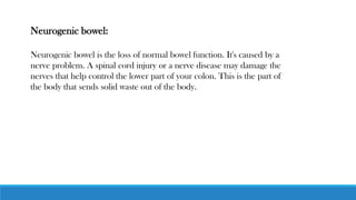 Neurogenic bowel:
Neurogenic bowel is the loss of normal bowel function. It's caused by a
nerve problem. A spinal cord injury or a nerve disease may damage the
nerves that help control the lower part of your colon. This is the part of
the body that sends solid waste out of the body.
 
