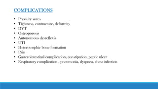 COMPLICATIONS
• Pressure sores
• Tightness, contracture, deformity
• DVT
• Osteoporosis
• Autonomous dysreflexia
• UTI
• Heterotrophic bone formation
• Pain
• Gasterointestinal complication, constipation, peptic ulcer
• Respiratory complication , pneumonia, dyspnea, chest infection
 