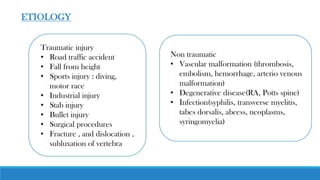 Traumatic injury
• Road traffic accident
• Fall from height
• Sports injury : diving,
motor race
• Industrial injury
• Stab injury
• Bullet injury
• Surgical procedures
• Fracture , and dislocation ,
subluxation of vertebra
ETIOLOGY
Non traumatic
• Vascular malformation (thrombosis,
embolism, hemorrhage, arterio venous
malformation)
• Degenerative disease(RA, Potts spine)
• Infection(syphilis, transverse myelitis,
tabes dorsalis, abcess, neoplasms,
syringomyelia)
 