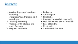 • Varying degrees of paralysis,
including
tetraplegia/quadriplegia, and
paraplegia
• Difficulty breathing
• Problems with bladder and
bowel function
• Frequent infections
• Bedsores
• Chronic pain
• Headaches
• Changes in mood or personality
• Loss of libido or sexual function
• Loss of fertility
• Nerve pain
• Chronic muscle pain
SYMPTOMS
 