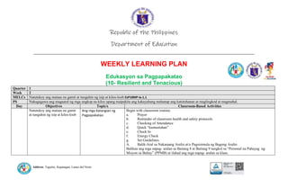 Address: Taguitic, Kapatagan, Lanao del Norte
Republic of the Philippines
Department of Education
____________________________________________________________________________
WEEKLY LEARNING PLAN
Edukasyon sa Pagpapakatao
(10- Resilient and Tenacious)
Quarter 1
Week 2
MELCs Natutukoy ang mataas na gamit at tunguhin ng isip at kilos-loob EsP10MP-Ia-1.1
PS Nakagagawa ang magaaral ng mga angkop na kilos upang maipakita ang kakayahang mahanap ang katotohanan at maglingkod at magmahal.
Day Objectives Topic/s Classroom-Based Activities
Natutukoy ang mataas na gamit
at tunguhin ng isip at kilos-loob
Ang mga Katangian ng
Pagpapakatao
Begin with classroom routine:
a. Prayer
b. Reminder of classroom health and safety protocols
c. Checking of Attendance
d. Quick “kumustuhan”
e. Check In
f. Energy Check
g. Set Guidelines
A. Balik-Aral sa Nakaraang Aralin at/o Pagsisimula ng Bagong Aralin
Balikan ang mga napag- aralan sa Baitang 8 at Baitang 9 tungkol sa “Personal na Pahayag ng
Misyon sa Buhay” (PPMB) at ilahad ang mga napag- aralan sa klase.
 