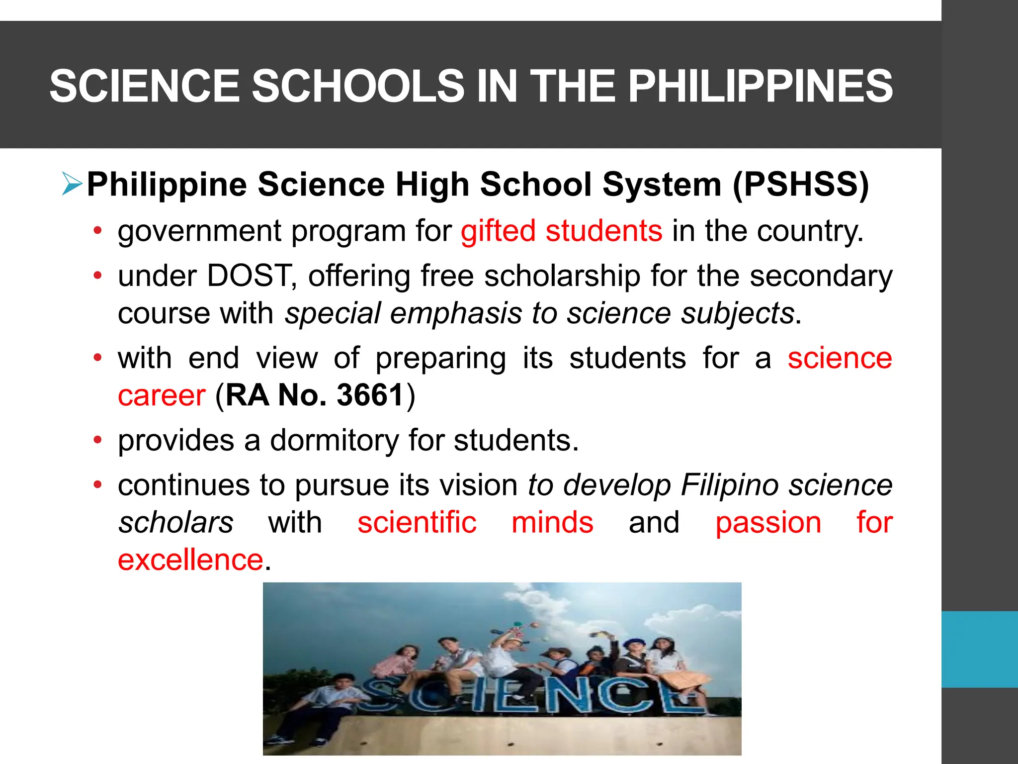SCIENCE SCHOOLS IN THE PHILIPPINES
➢Philippine Science High School System (PSHSS)
• government program for gifted students in the country.
• under DOST, offering free scholarship for the secondary
course with special emphasis to science subjects.
• with end view of preparing its students for a science
career (RA No. 3661)
• provides a dormitory for students.
• continues to pursue its vision to develop Filipino science
scholars with scientific minds and passion for
excellence.
 