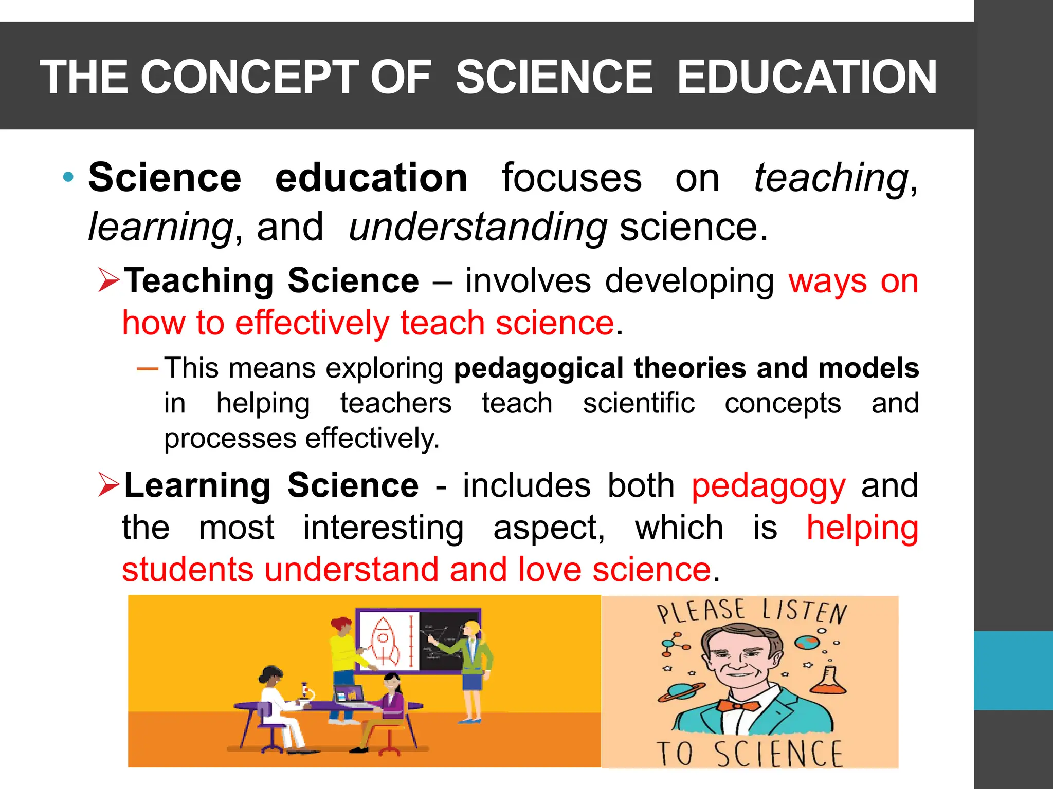 THE CONCEPT OF SCIENCE EDUCATION
• Science education focuses on teaching,
learning, and understanding science.
➢Teaching Science – involves developing ways on
how to effectively teach science.
─ This means exploring pedagogical theories and models
in helping teachers teach scientific concepts and
processes effectively.
➢Learning Science - includes both pedagogy and
the most interesting aspect, which is helping
students understand and love science.
 
