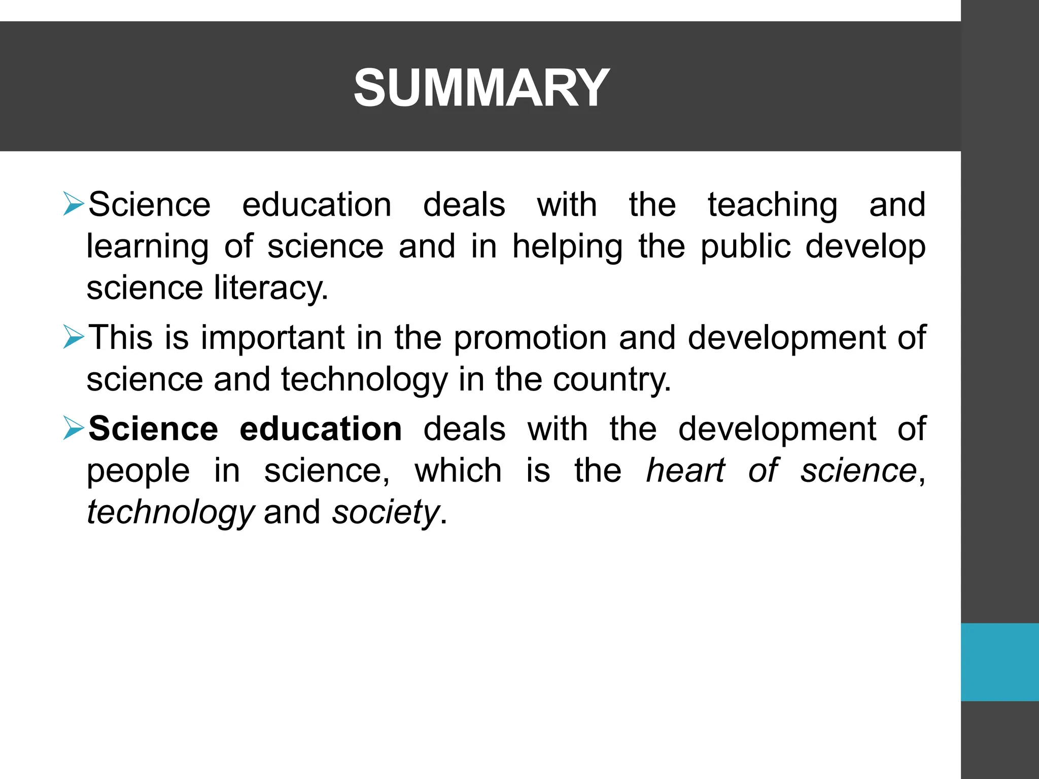 SUMMARY
➢Science education deals with the teaching and
learning of science and in helping the public develop
science literacy.
➢This is important in the promotion and development of
science and technology in the country.
➢Science education deals with the development of
people in science, which is the heart of science,
technology and society.
 