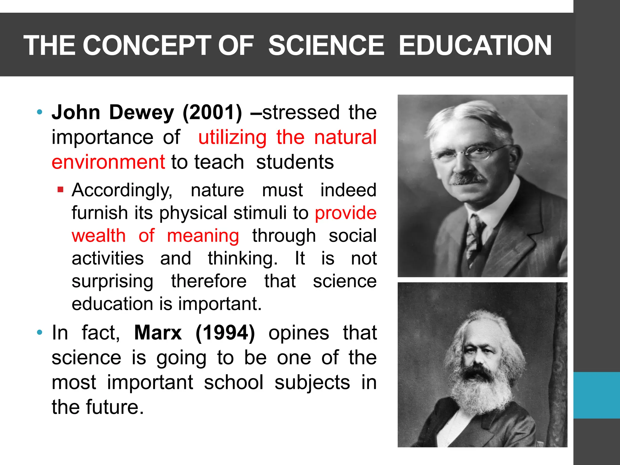 THE CONCEPT OF SCIENCE EDUCATION
• John Dewey (2001) –stressed the
importance of utilizing the natural
environment to teach students
▪ Accordingly, nature must indeed
furnish its physical stimuli to provide
wealth of meaning through social
activities and thinking. It is not
surprising therefore that science
education is important.
• In fact, Marx (1994) opines that
science is going to be one of the
most important school subjects in
the future.
 
