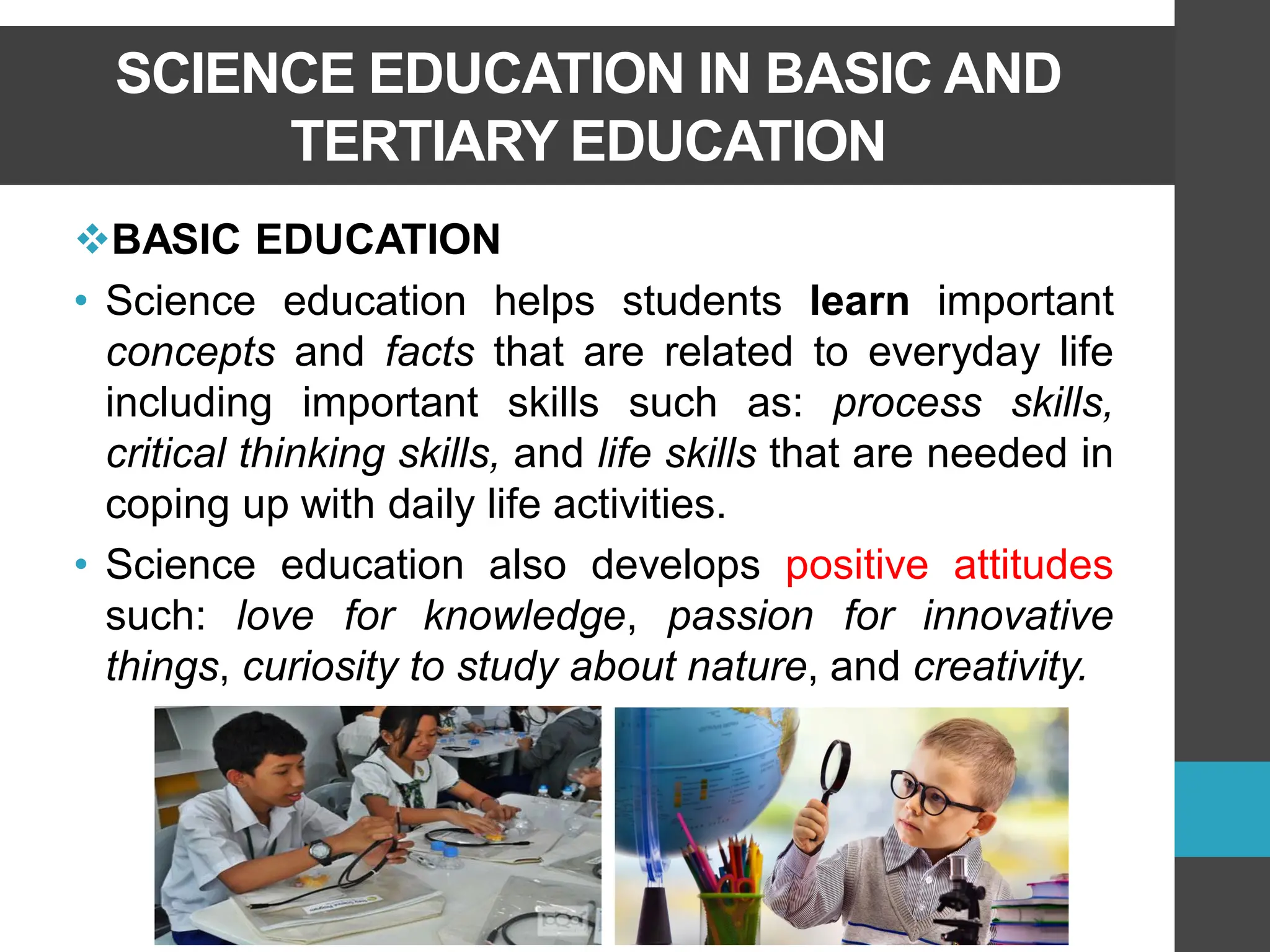 SCIENCE EDUCATION IN BASIC AND
TERTIARY EDUCATION
❖BASIC EDUCATION
• Science education helps students learn important
concepts and facts that are related to everyday life
including important skills such as: process skills,
critical thinking skills, and life skills that are needed in
coping up with daily life activities.
• Science education also develops positive attitudes
such: love for knowledge, passion for innovative
things, curiosity to study about nature, and creativity.
 