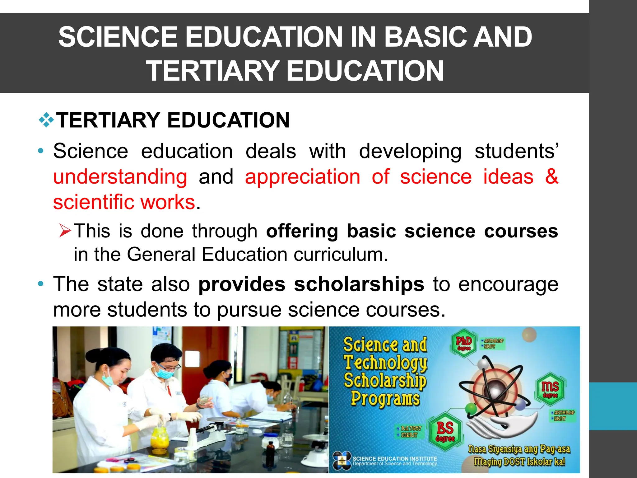 SCIENCE EDUCATION IN BASIC AND
TERTIARY EDUCATION
❖TERTIARY EDUCATION
• Science education deals with developing students’
understanding and appreciation of science ideas &
scientific works.
➢This is done through offering basic science courses
in the General Education curriculum.
• The state also provides scholarships to encourage
more students to pursue science courses.
 