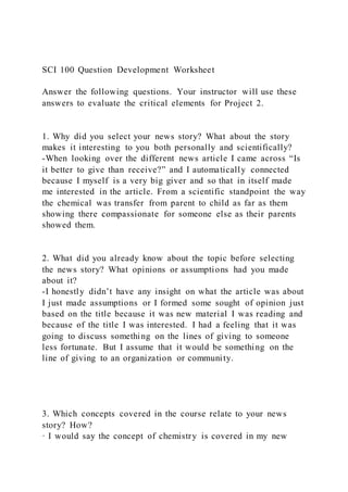 SCI 100 Question Development Worksheet
Answer the following questions. Your instructor will use these
answers to evaluate the critical elements for Project 2.
1. Why did you select your news story? What about the story
makes it interesting to you both personally and scientifically?
-When looking over the different news article I came across “Is
it better to give than receive?” and I automatically connected
because I myself is a very big giver and so that in itself made
me interested in the article. From a scientific standpoint the way
the chemical was transfer from parent to child as far as them
showing there compassionate for someone else as their parents
showed them.
2. What did you already know about the topic before selecting
the news story? What opinions or assumptions had you made
about it?
-I honestly didn’t have any insight on what the article was about
I just made assumptions or I formed some sought of opinion just
based on the title because it was new material I was reading and
because of the title I was interested. I had a feeling that it was
going to discuss something on the lines of giving to someone
less fortunate. But I assume that it would be something on the
line of giving to an organization or community.
3. Which concepts covered in the course relate to your news
story? How?
· I would say the concept of chemistry is covered in my new
 