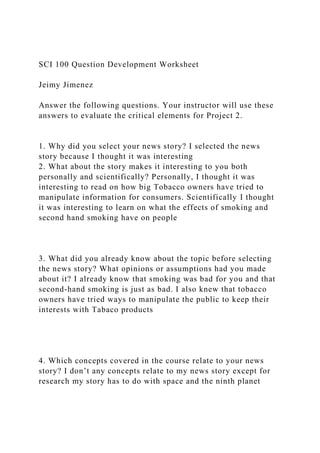 SCI 100 Question Development Worksheet
Jeimy Jimenez
Answer the following questions. Your instructor will use these
answers to evaluate the critical elements for Project 2.
1. Why did you select your news story? I selected the news
story because I thought it was interesting
2. What about the story makes it interesting to you both
personally and scientifically? Personally, I thought it was
interesting to read on how big Tobacco owners have tried to
manipulate information for consumers. Scientifically I thought
it was interesting to learn on what the effects of smoking and
second hand smoking have on people
3. What did you already know about the topic before selecting
the news story? What opinions or assumptions had you made
about it? I already know that smoking was bad for you and that
second-hand smoking is just as bad. I also knew that tobacco
owners have tried ways to manipulate the public to keep their
interests with Tabaco products
4. Which concepts covered in the course relate to your news
story? I don’t any concepts relate to my news story except for
research my story has to do with space and the ninth planet
 