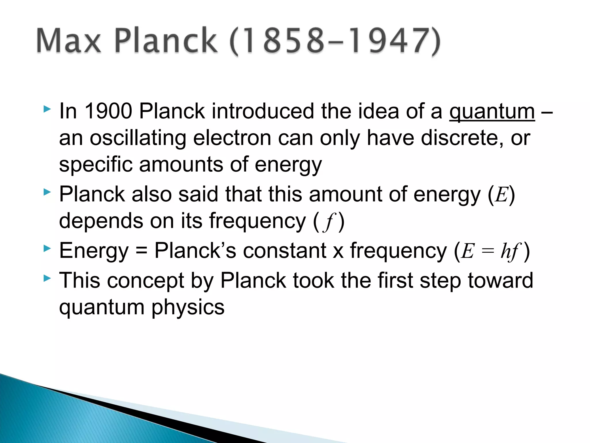  In 1900 Planck introduced the idea of a quantum –
an oscillating electron can only have discrete, or
specific amounts of energy
 Planck also said that this amount of energy (E)
depends on its frequency ( f )
 Energy = Planck’s constant x frequency (E = hf )
 This concept by Planck took the first step toward
quantum physics
Section 9.2
 