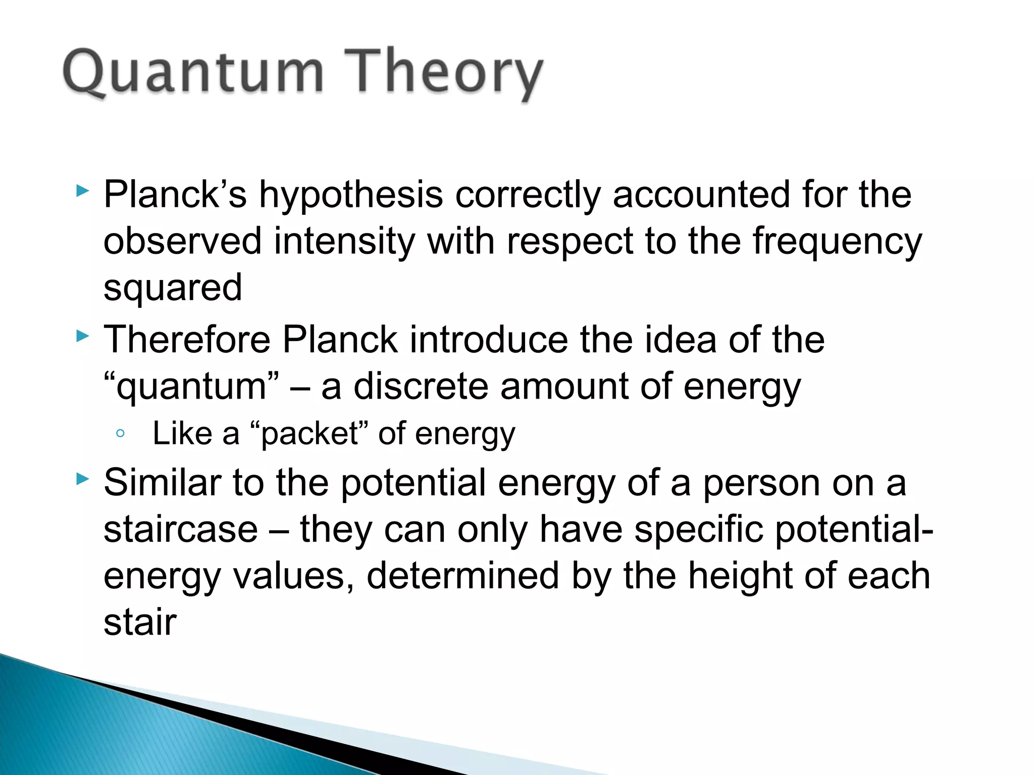  Planck’s hypothesis correctly accounted for the
observed intensity with respect to the frequency
squared
 Therefore Planck introduce the idea of the
“quantum” – a discrete amount of energy
◦ Like a “packet” of energy
 Similar to the potential energy of a person on a
staircase – they can only have specific potential-
energy values, determined by the height of each
stair
Section 9.2
 