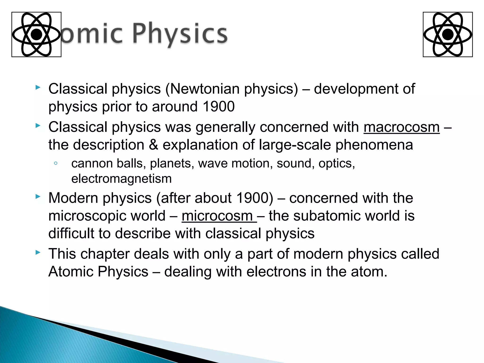  Classical physics (Newtonian physics) – development of
physics prior to around 1900
 Classical physics was generally concerned with macrocosm –
the description & explanation of large-scale phenomena
◦ cannon balls, planets, wave motion, sound, optics,
electromagnetism
 Modern physics (after about 1900) – concerned with the
microscopic world – microcosm – the subatomic world is
difficult to describe with classical physics
 This chapter deals with only a part of modern physics called
Atomic Physics – dealing with electrons in the atom.
Section 9.1
 