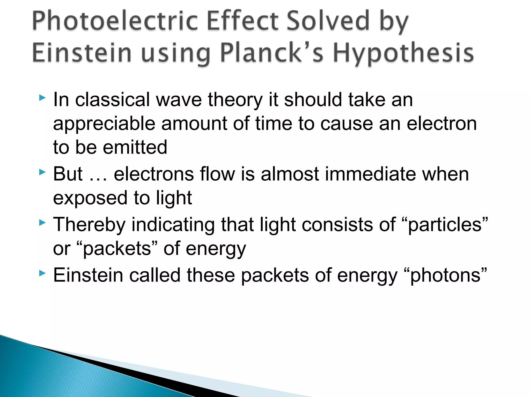  In classical wave theory it should take an
appreciable amount of time to cause an electron
to be emitted
 But … electrons flow is almost immediate when
exposed to light
 Thereby indicating that light consists of “particles”
or “packets” of energy
 Einstein called these packets of energy “photons”
Section 9.2
 