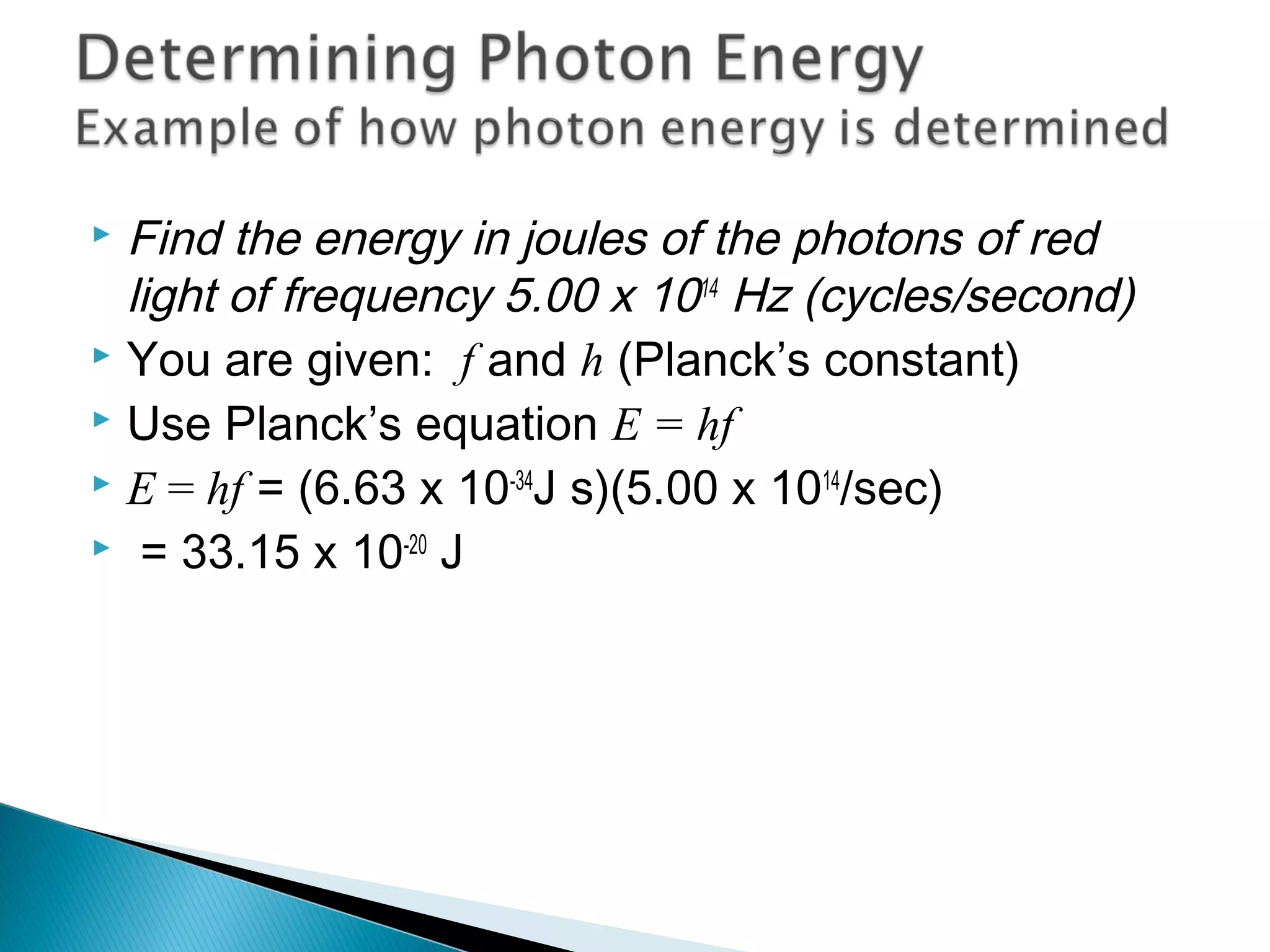 Find the energy in joules of the photons of red
light of frequency 5.00 x 1014
Hz (cycles/second)
 You are given: f and h (Planck’s constant)
 Use Planck’s equation E = hf
 E = hf = (6.63 x 10-34
J s)(5.00 x 1014
/sec)
 = 33.15 x 10-20
J
Section 9.2
 