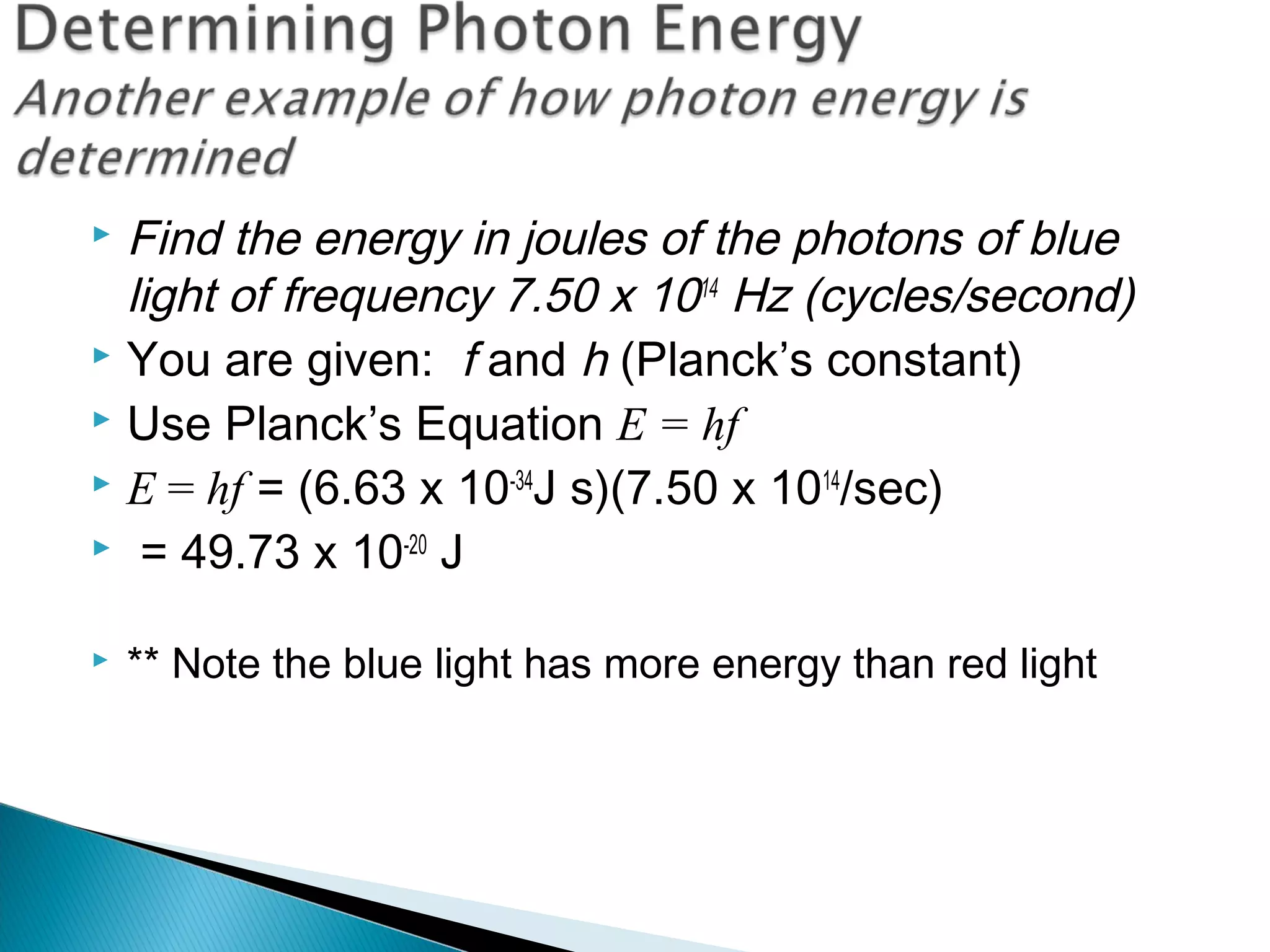  Find the energy in joules of the photons of blue
light of frequency 7.50 x 1014
Hz (cycles/second)
 You are given: f and h (Planck’s constant)
 Use Planck’s Equation E = hf
 E = hf = (6.63 x 10-34
J s)(7.50 x 1014
/sec)
 = 49.73 x 10-20
J
 ** Note the blue light has more energy than red light
Section 9.2
 