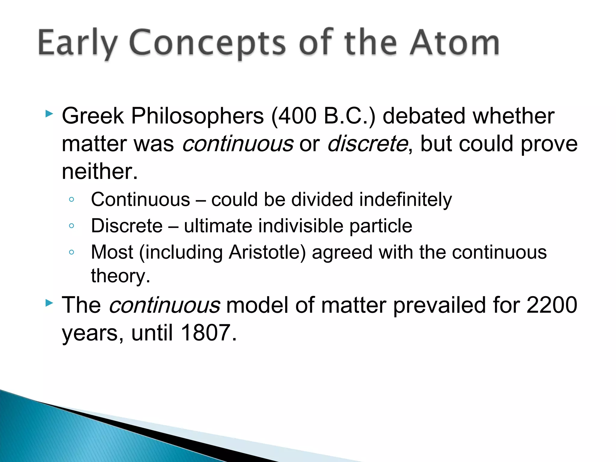  Greek Philosophers (400 B.C.) debated whether
matter was continuous or discrete, but could prove
neither.
◦ Continuous – could be divided indefinitely
◦ Discrete – ultimate indivisible particle
◦ Most (including Aristotle) agreed with the continuous
theory.
 The continuous model of matter prevailed for 2200
years, until 1807.
Section 9.1
 