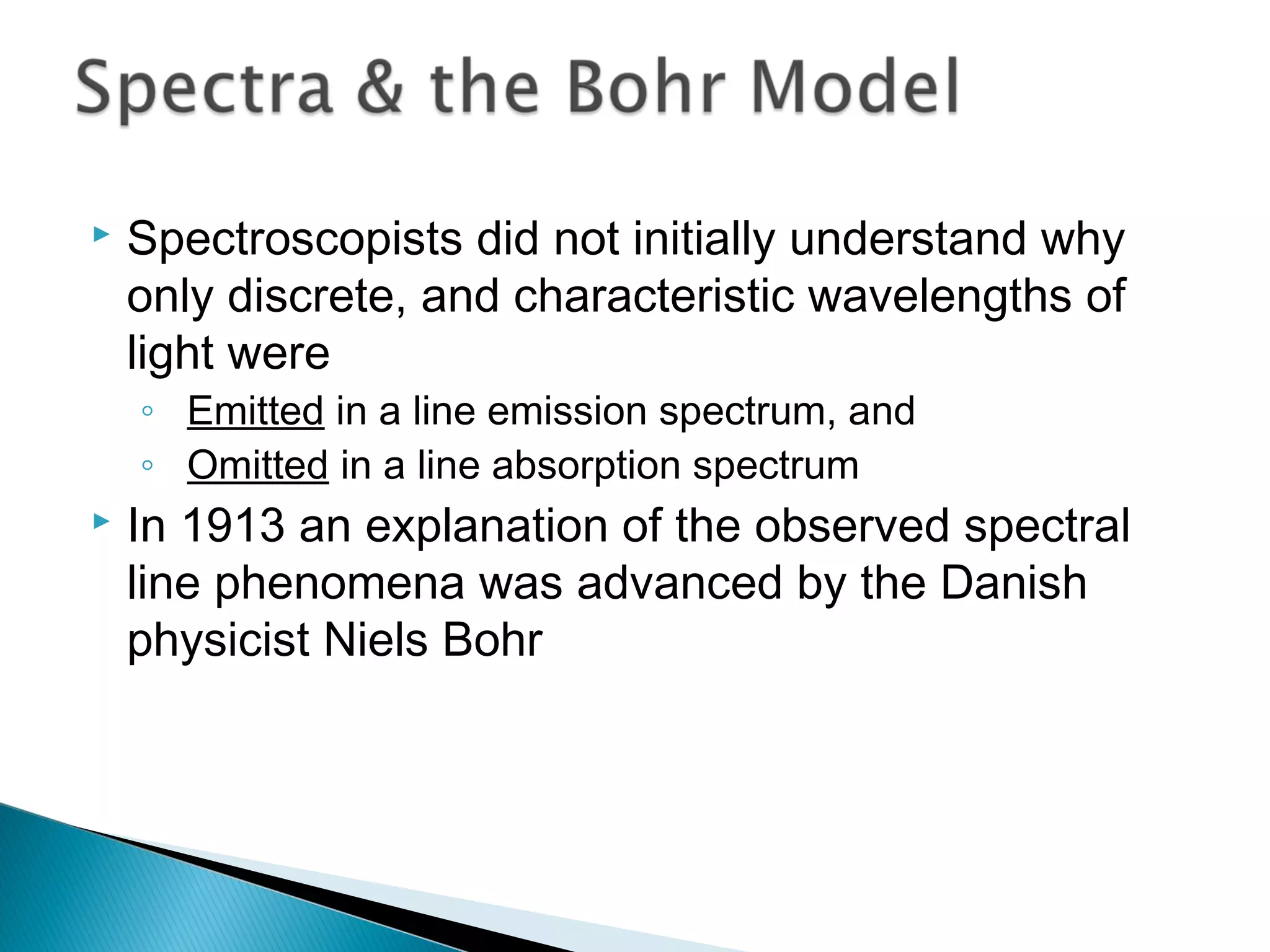  Spectroscopists did not initially understand why
only discrete, and characteristic wavelengths of
light were
◦ Emitted in a line emission spectrum, and
◦ Omitted in a line absorption spectrum
 In 1913 an explanation of the observed spectral
line phenomena was advanced by the Danish
physicist Niels Bohr
Section 9.3
 