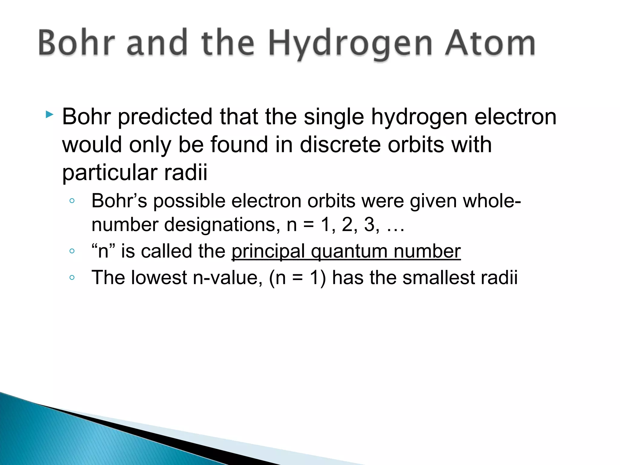  Bohr predicted that the single hydrogen electron
would only be found in discrete orbits with
particular radii
◦ Bohr’s possible electron orbits were given whole-
number designations, n = 1, 2, 3, …
◦ “n” is called the principal quantum number
◦ The lowest n-value, (n = 1) has the smallest radii
Section 9.3
 