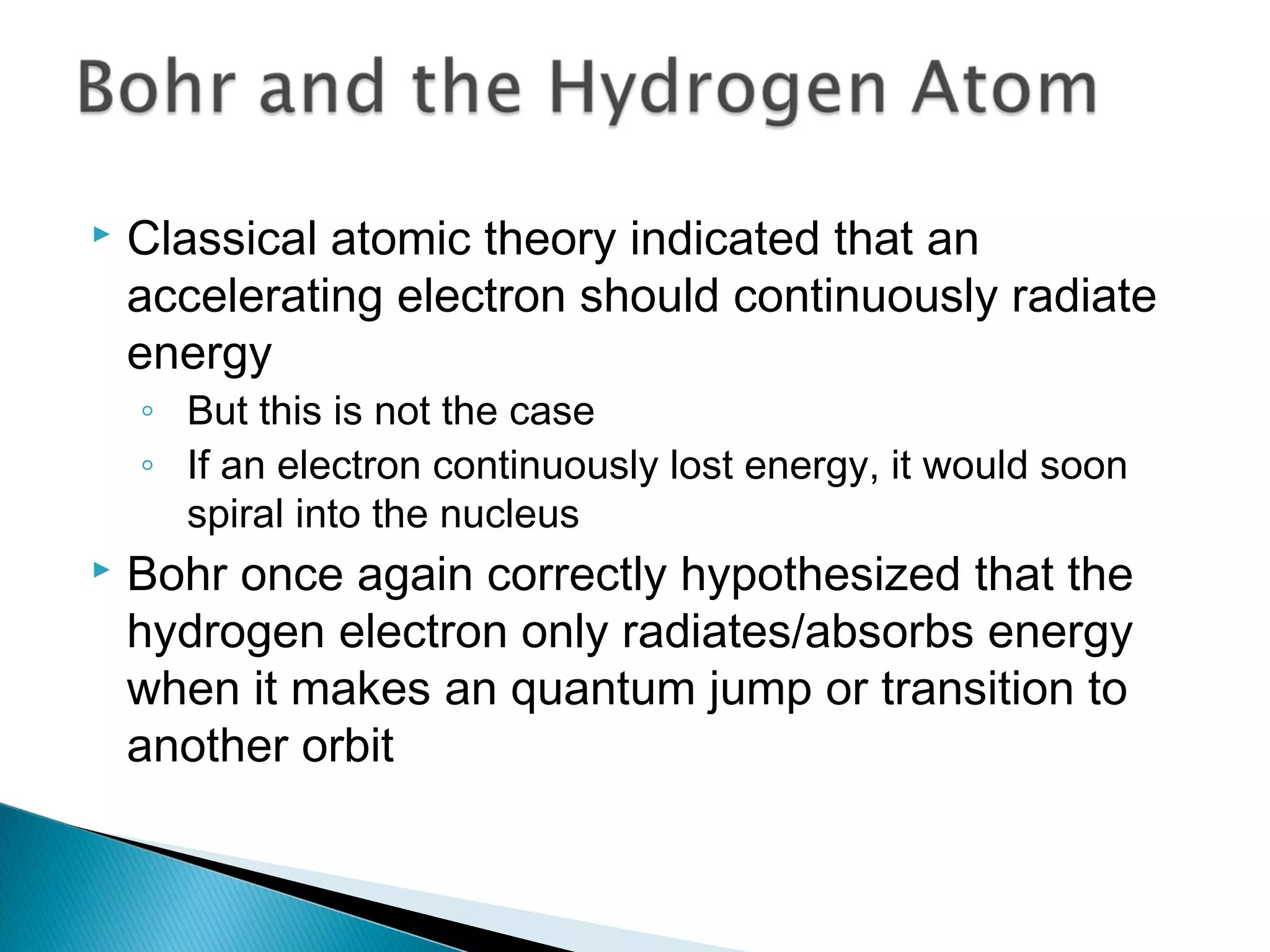  Classical atomic theory indicated that an
accelerating electron should continuously radiate
energy
◦ But this is not the case
◦ If an electron continuously lost energy, it would soon
spiral into the nucleus
 Bohr once again correctly hypothesized that the
hydrogen electron only radiates/absorbs energy
when it makes an quantum jump or transition to
another orbit
Section 9.3
 