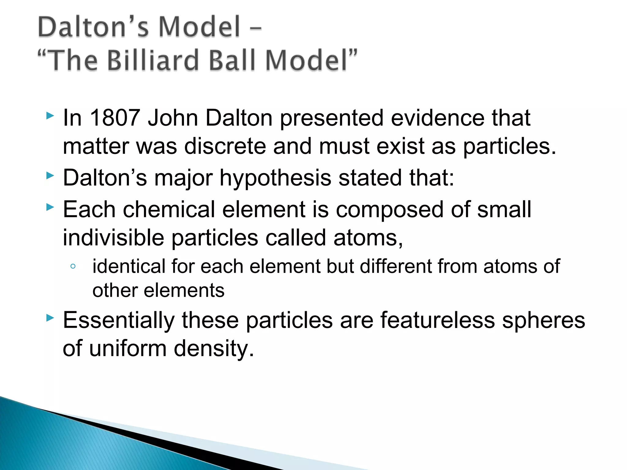  In 1807 John Dalton presented evidence that
matter was discrete and must exist as particles.
 Dalton’s major hypothesis stated that:
 Each chemical element is composed of small
indivisible particles called atoms,
◦ identical for each element but different from atoms of
other elements
 Essentially these particles are featureless spheres
of uniform density.
Section 9.1
 