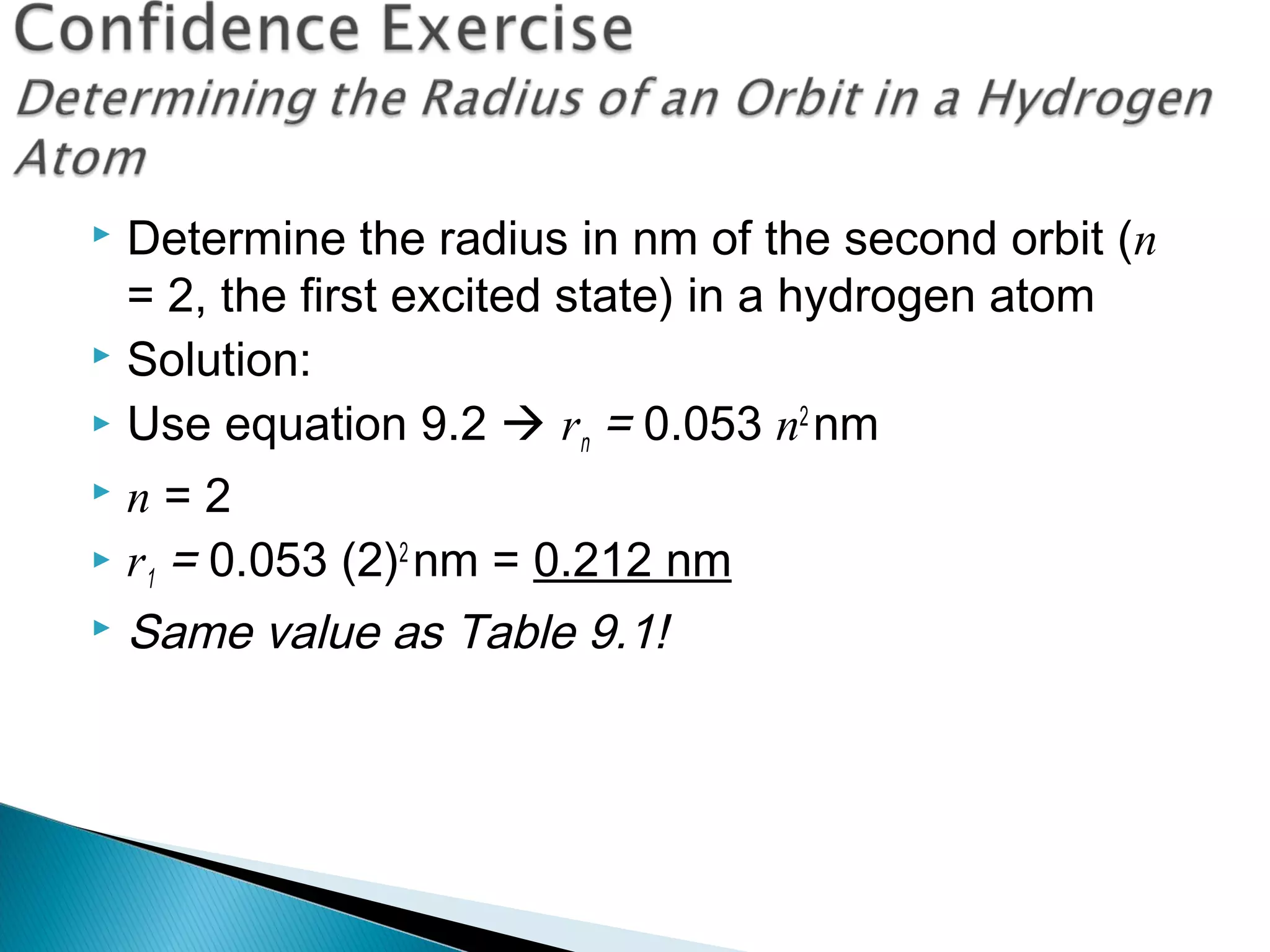  Determine the radius in nm of the second orbit (n
= 2, the first excited state) in a hydrogen atom
 Solution:
 Use equation 9.2  rn = 0.053 n2
nm
 n = 2
 r1 = 0.053 (2)2
nm = 0.212 nm
 Same value as Table 9.1!
Section 9.3
 