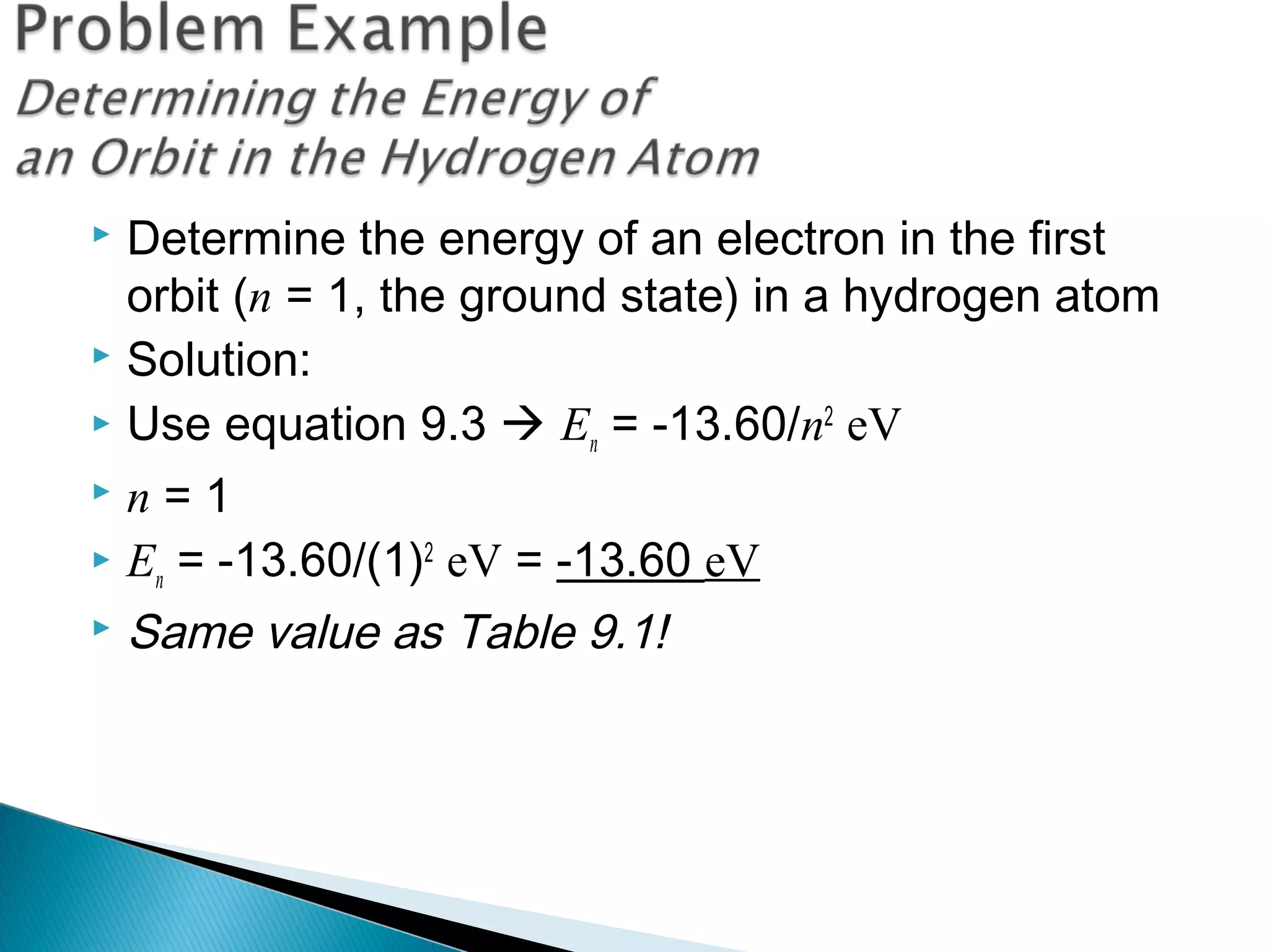  Determine the energy of an electron in the first
orbit (n = 1, the ground state) in a hydrogen atom
 Solution:
 Use equation 9.3  En = -13.60/n2
eV
 n = 1
 En = -13.60/(1)2
eV = -13.60 eV
 Same value as Table 9.1!
Section 9.3
 