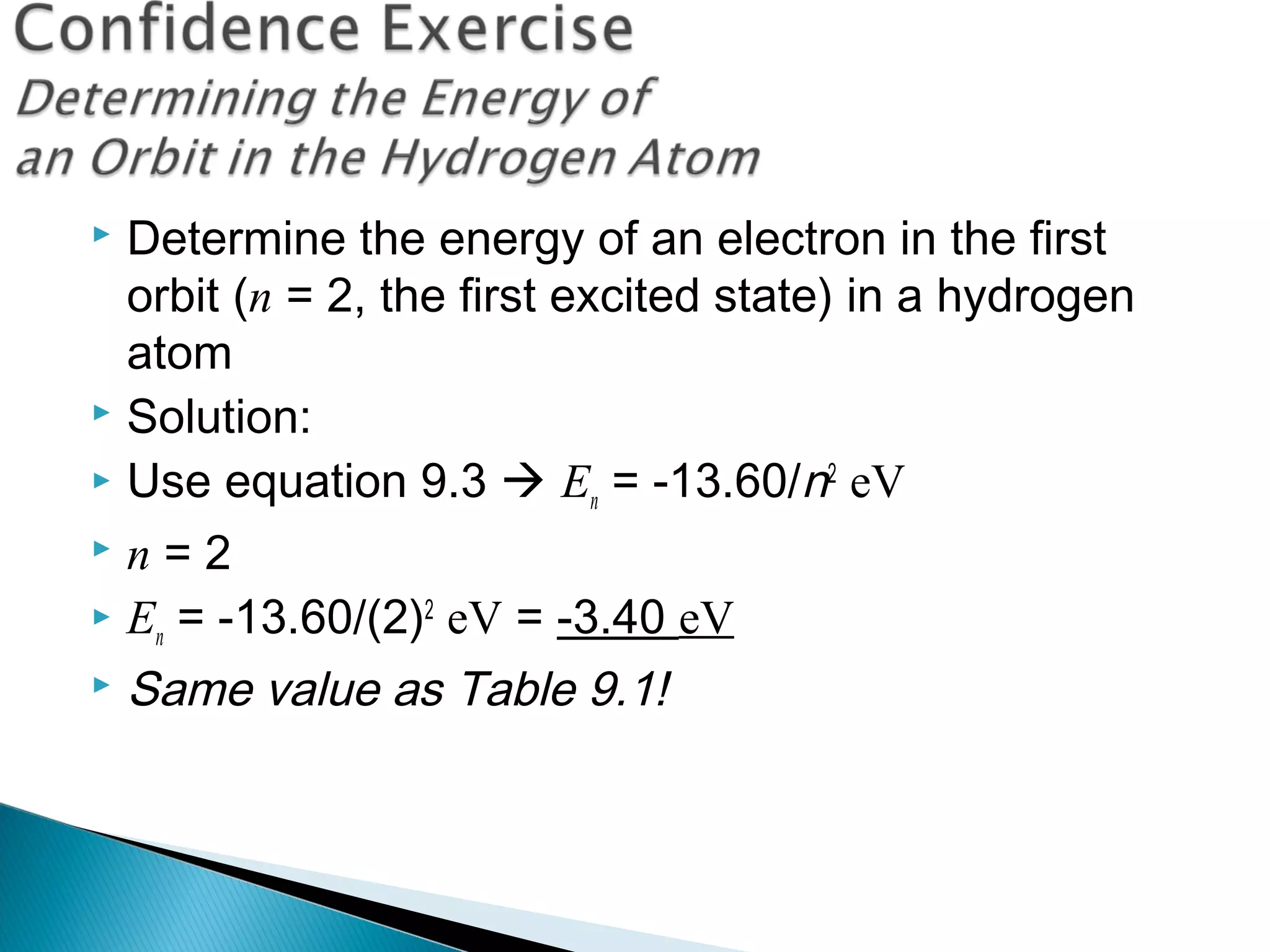  Determine the energy of an electron in the first
orbit (n = 2, the first excited state) in a hydrogen
atom
 Solution:
 Use equation 9.3  En = -13.60/n2
eV
 n = 2
 En = -13.60/(2)2
eV = -3.40 eV
 Same value as Table 9.1!
Section 9.3
 