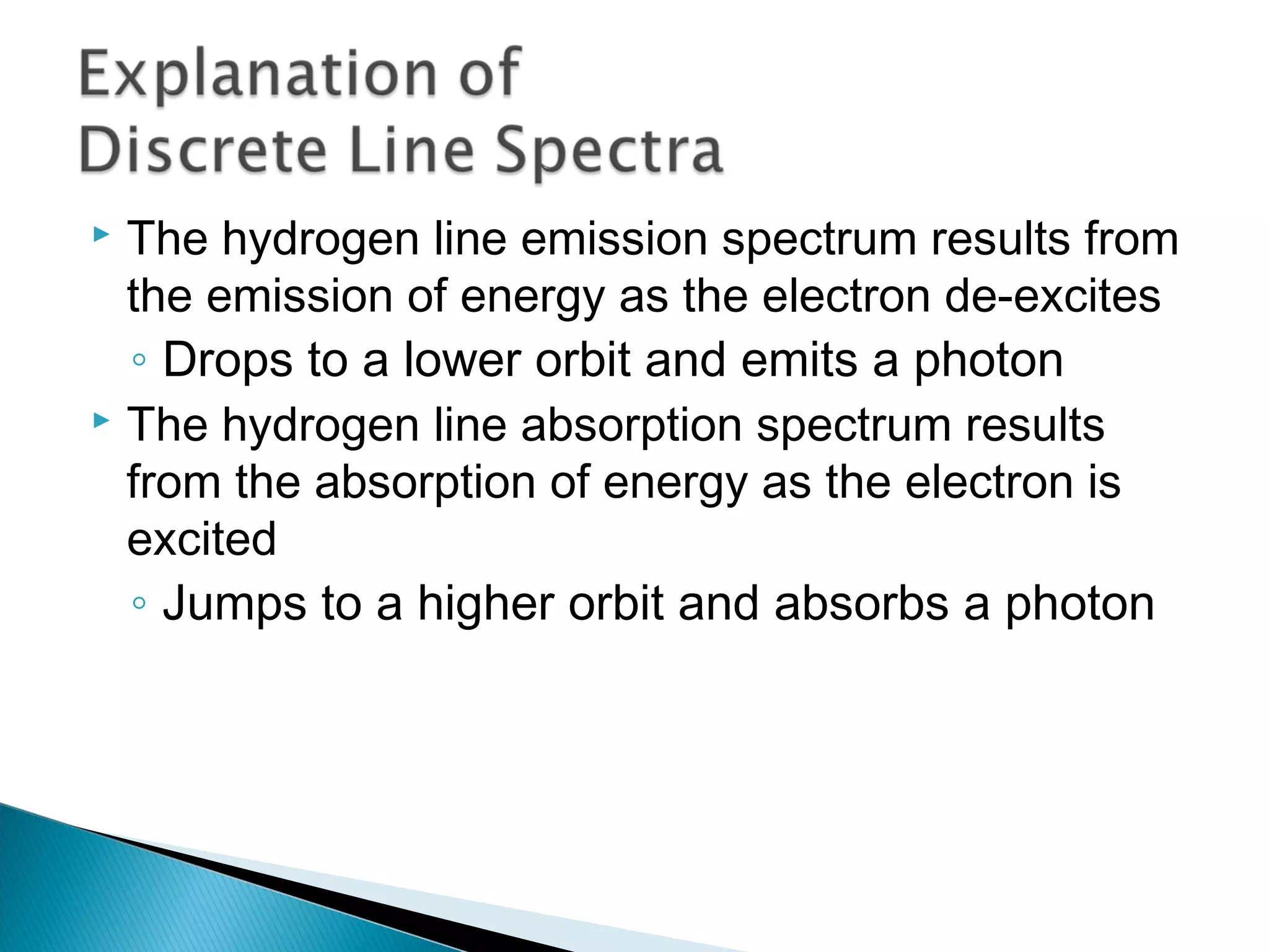  The hydrogen line emission spectrum results from
the emission of energy as the electron de-excites
◦ Drops to a lower orbit and emits a photon
 The hydrogen line absorption spectrum results
from the absorption of energy as the electron is
excited
◦ Jumps to a higher orbit and absorbs a photon
Section 9.3
 