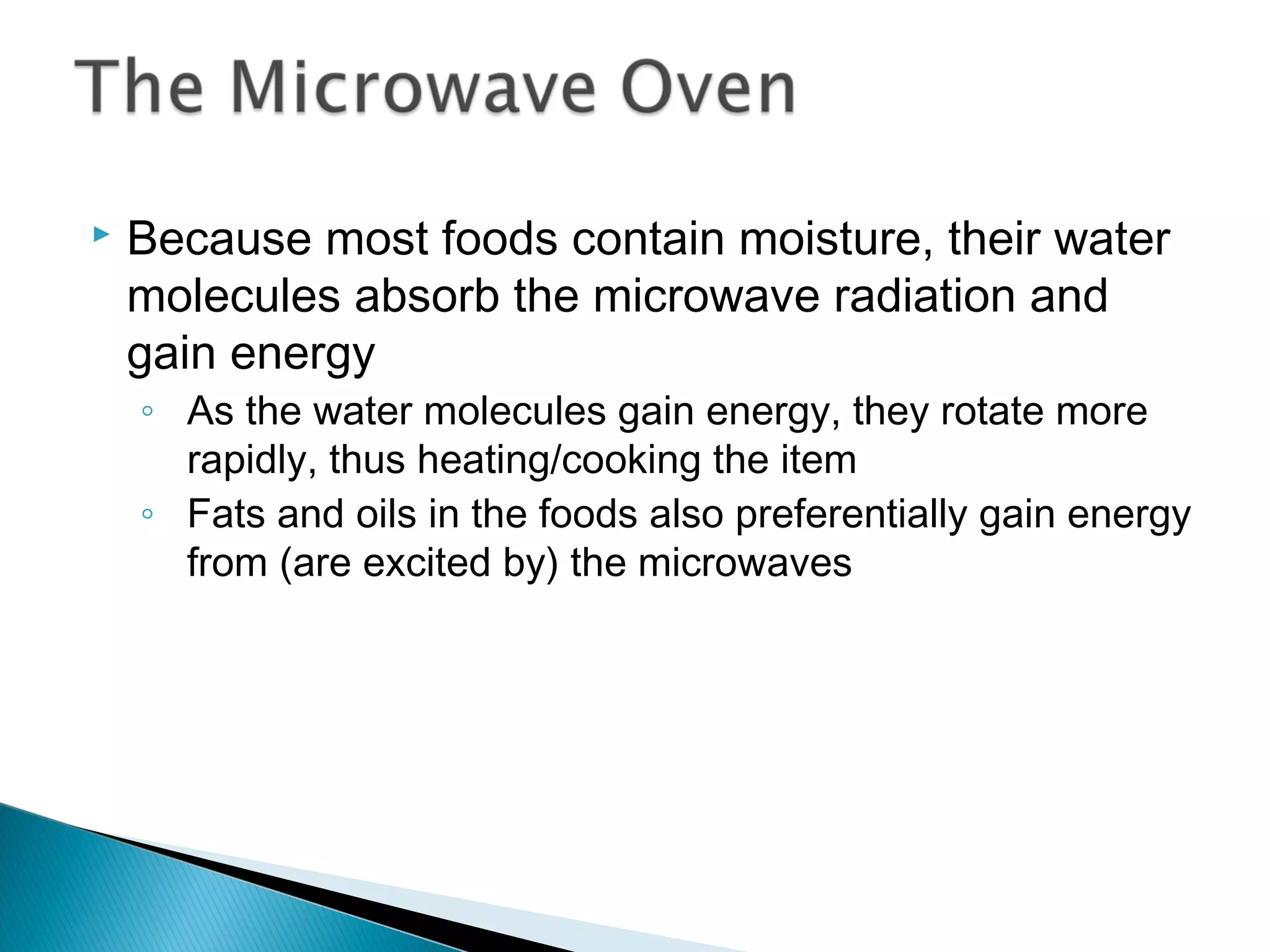  Because most foods contain moisture, their water
molecules absorb the microwave radiation and
gain energy
◦ As the water molecules gain energy, they rotate more
rapidly, thus heating/cooking the item
◦ Fats and oils in the foods also preferentially gain energy
from (are excited by) the microwaves
Section 9.4
 