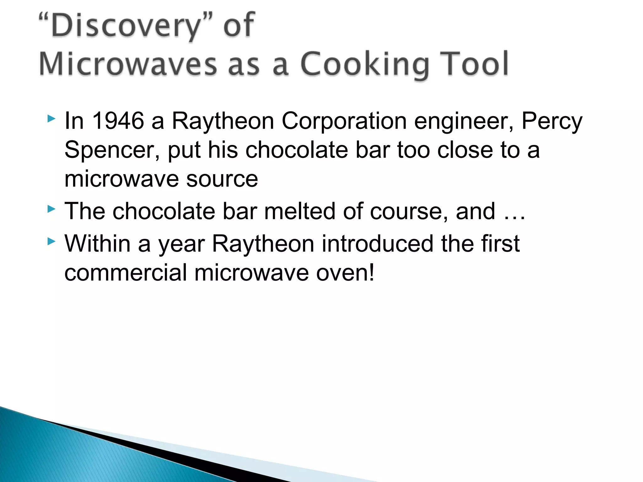  In 1946 a Raytheon Corporation engineer, Percy
Spencer, put his chocolate bar too close to a
microwave source
 The chocolate bar melted of course, and …
 Within a year Raytheon introduced the first
commercial microwave oven!
Section 9.4
 