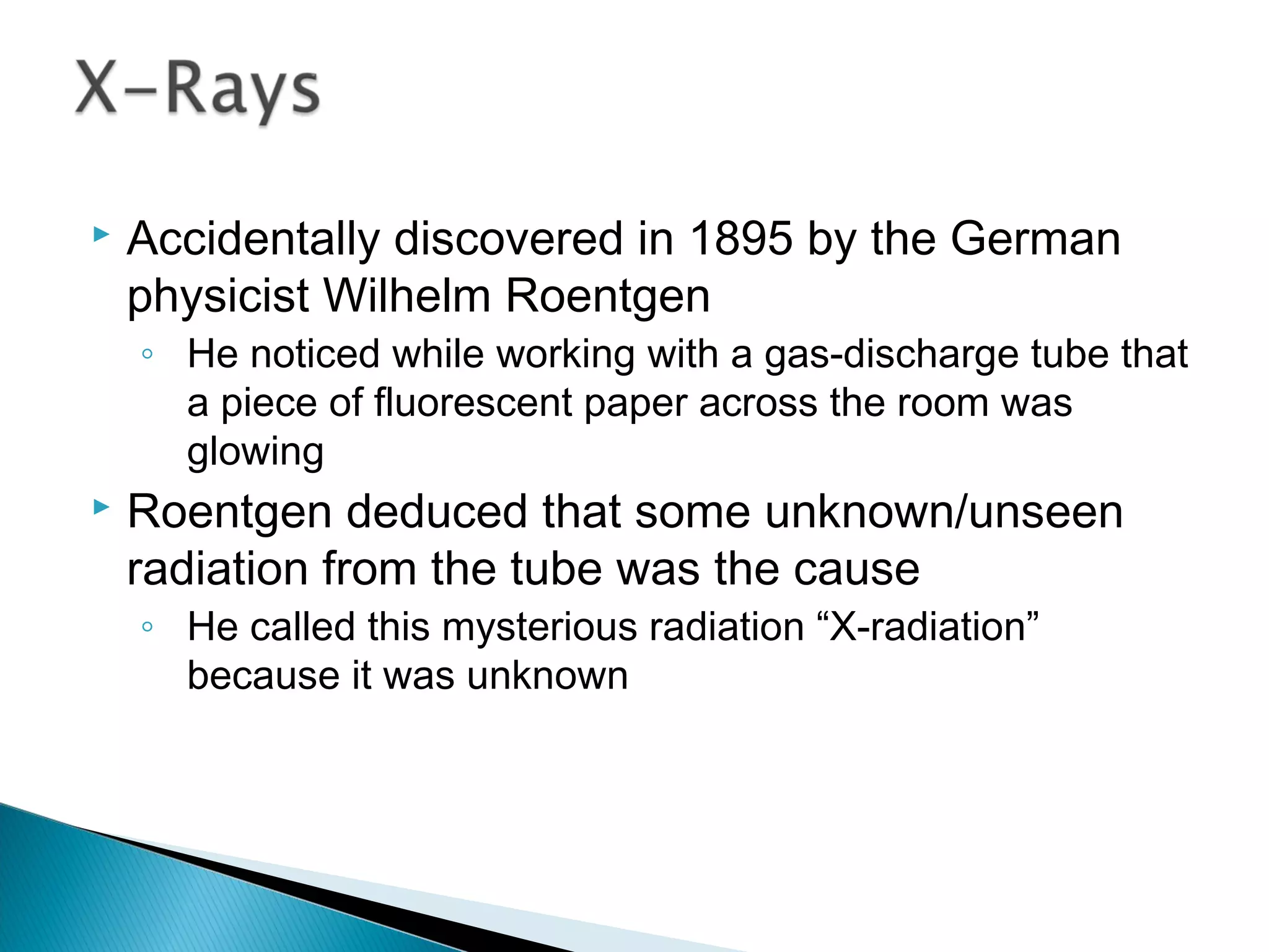 Accidentally discovered in 1895 by the German
physicist Wilhelm Roentgen
◦ He noticed while working with a gas-discharge tube that
a piece of fluorescent paper across the room was
glowing
 Roentgen deduced that some unknown/unseen
radiation from the tube was the cause
◦ He called this mysterious radiation “X-radiation”
because it was unknown
Section 9.4
 