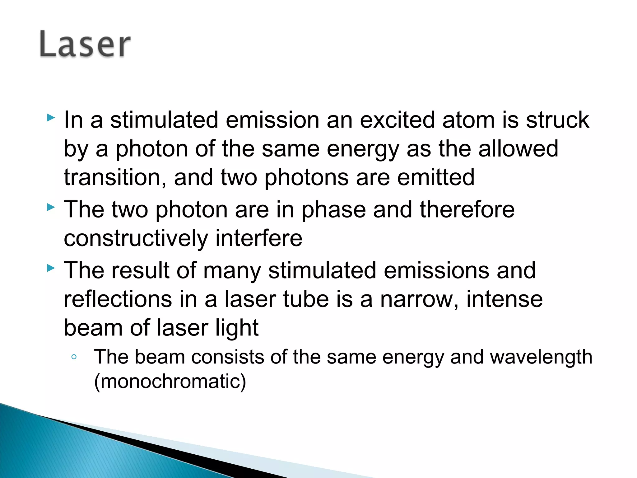  In a stimulated emission an excited atom is struck
by a photon of the same energy as the allowed
transition, and two photons are emitted
 The two photon are in phase and therefore
constructively interfere
 The result of many stimulated emissions and
reflections in a laser tube is a narrow, intense
beam of laser light
◦ The beam consists of the same energy and wavelength
(monochromatic)
Section 9.4
 