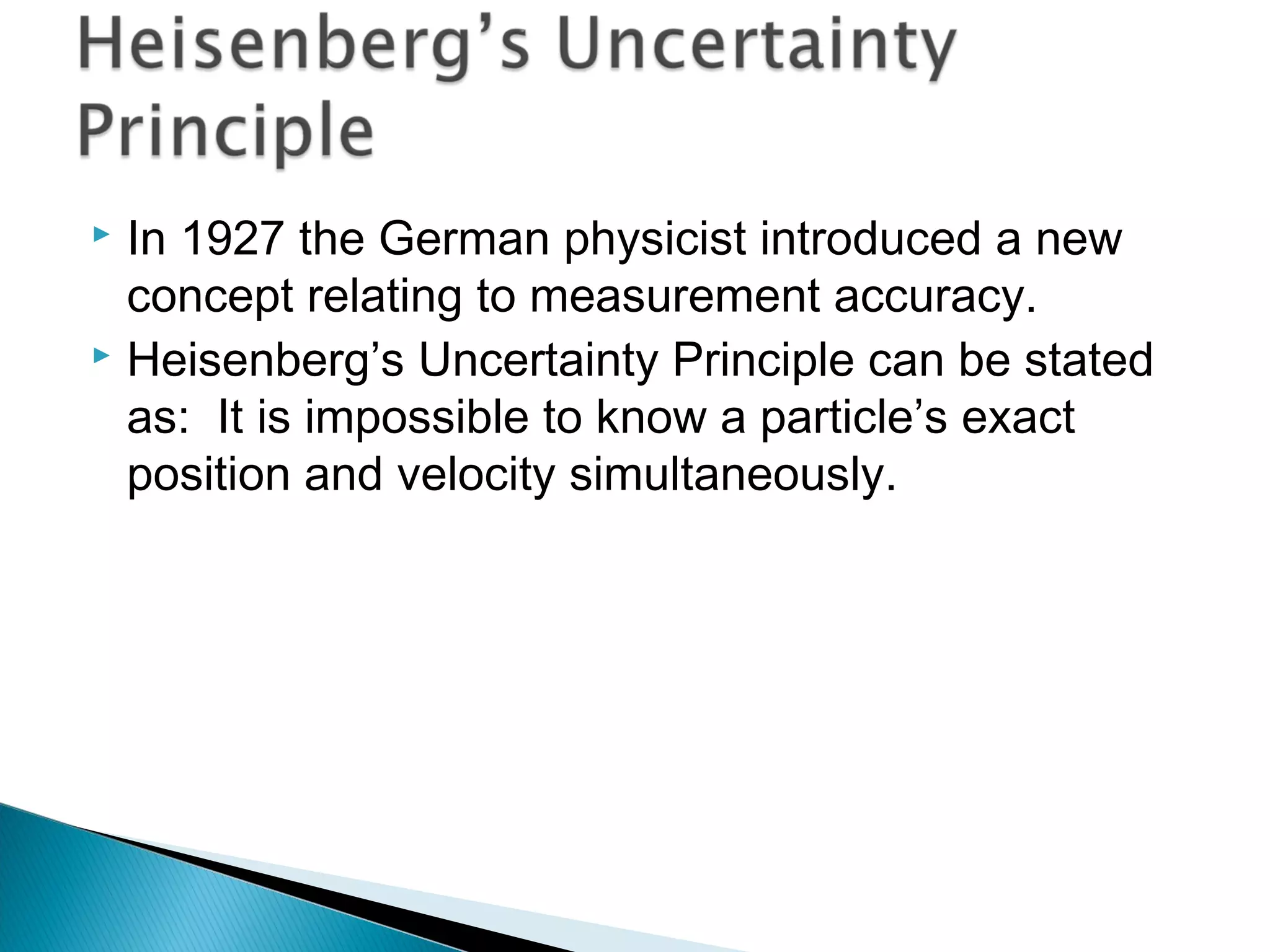  In 1927 the German physicist introduced a new
concept relating to measurement accuracy.
 Heisenberg’s Uncertainty Principle can be stated
as: It is impossible to know a particle’s exact
position and velocity simultaneously.
Section 9.5
 