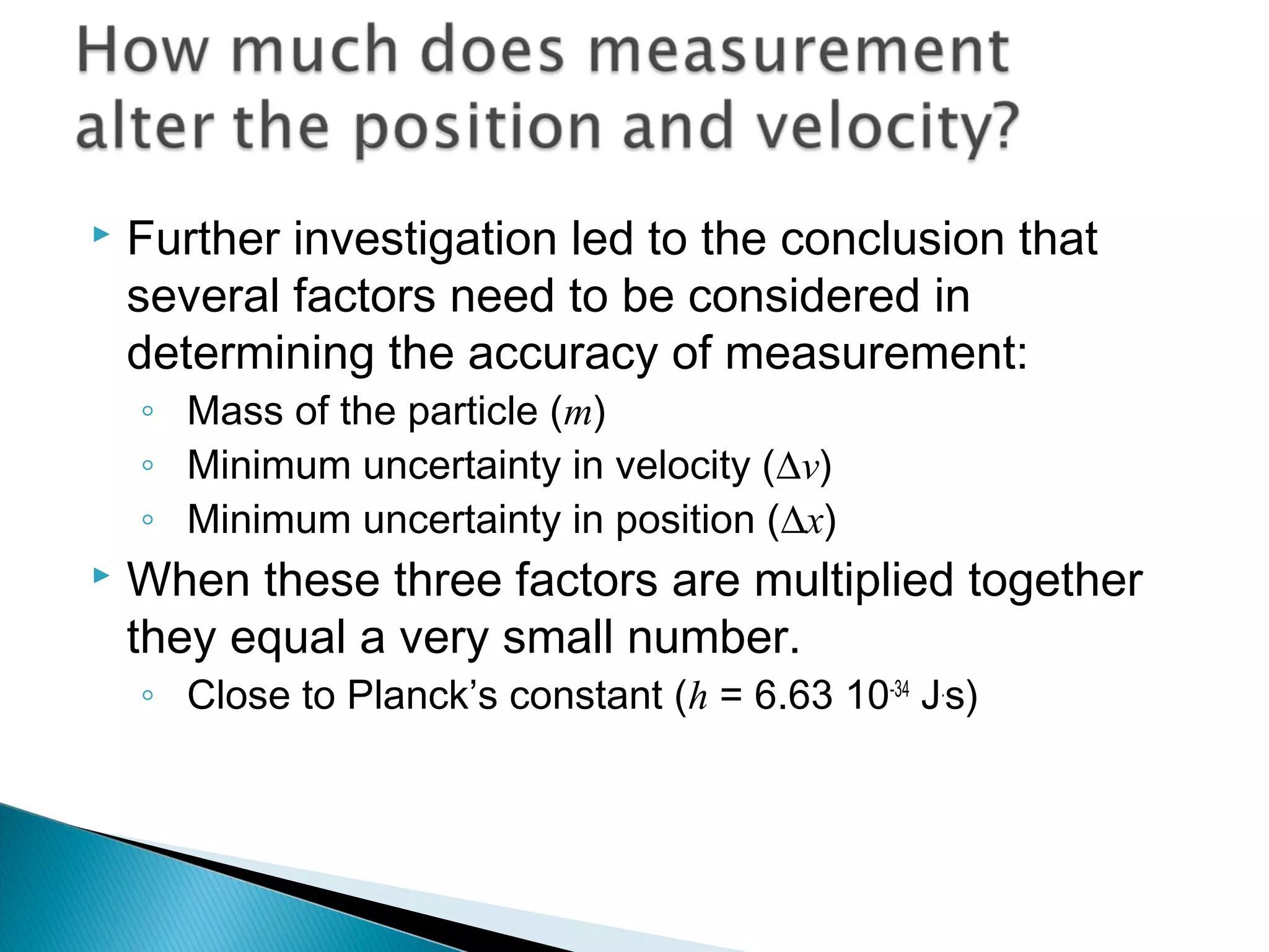  Further investigation led to the conclusion that
several factors need to be considered in
determining the accuracy of measurement:
◦ Mass of the particle (m)
◦ Minimum uncertainty in velocity (∆v)
◦ Minimum uncertainty in position (∆x)
 When these three factors are multiplied together
they equal a very small number.
◦ Close to Planck’s constant (h = 6.63 10-34
J.
s)
Section 9.5
 