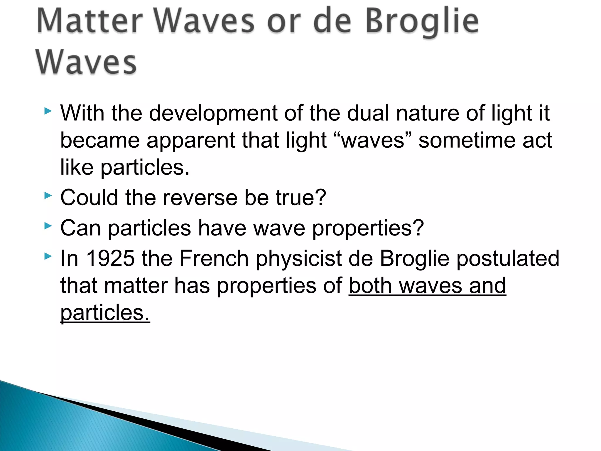  With the development of the dual nature of light it
became apparent that light “waves” sometime act
like particles.
 Could the reverse be true?
 Can particles have wave properties?
 In 1925 the French physicist de Broglie postulated
that matter has properties of both waves and
particles.
Section 9.6
 