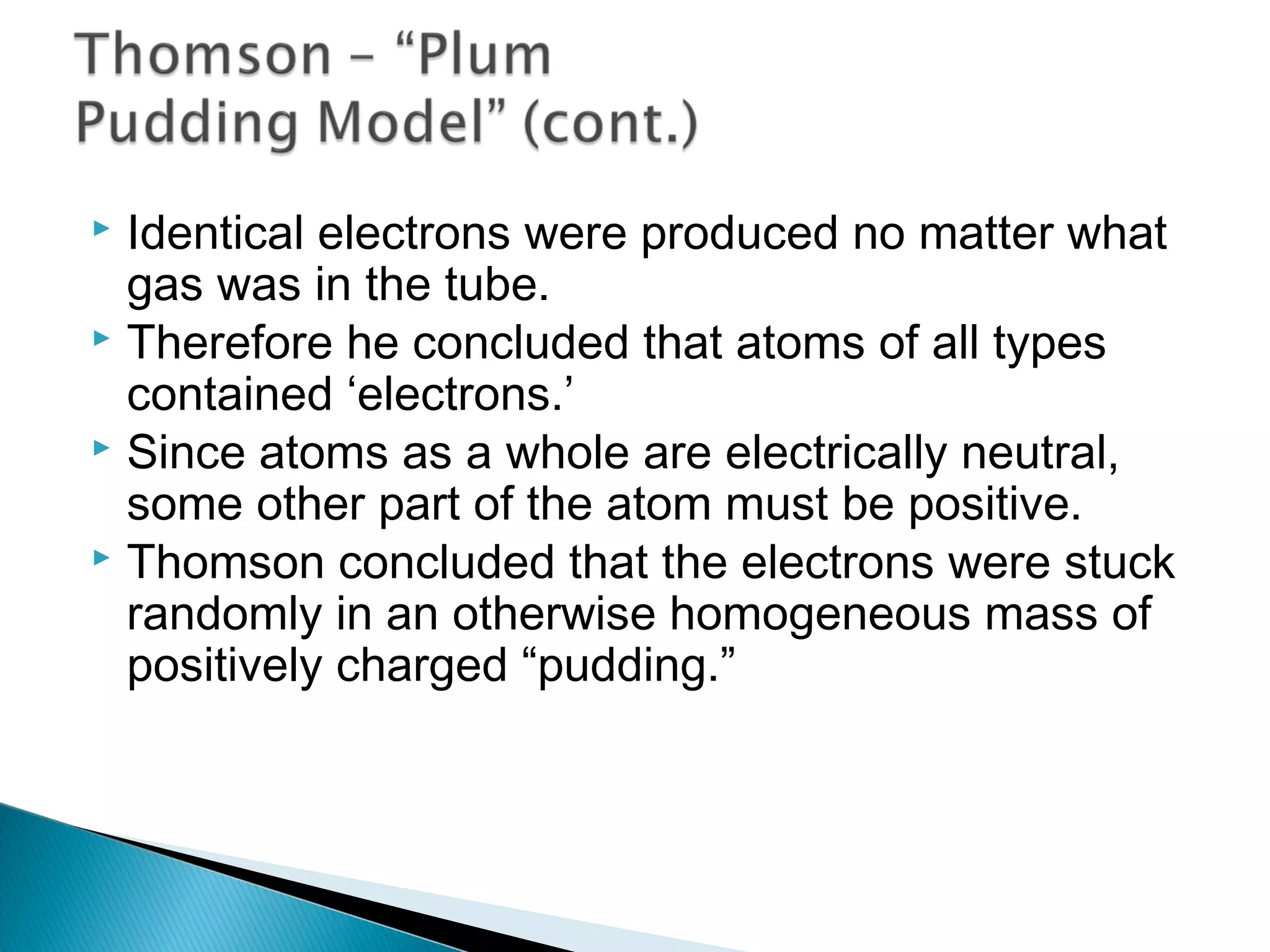  Identical electrons were produced no matter what
gas was in the tube.
 Therefore he concluded that atoms of all types
contained ‘electrons.’
 Since atoms as a whole are electrically neutral,
some other part of the atom must be positive.
 Thomson concluded that the electrons were stuck
randomly in an otherwise homogeneous mass of
positively charged “pudding.”
Section 9.1
 