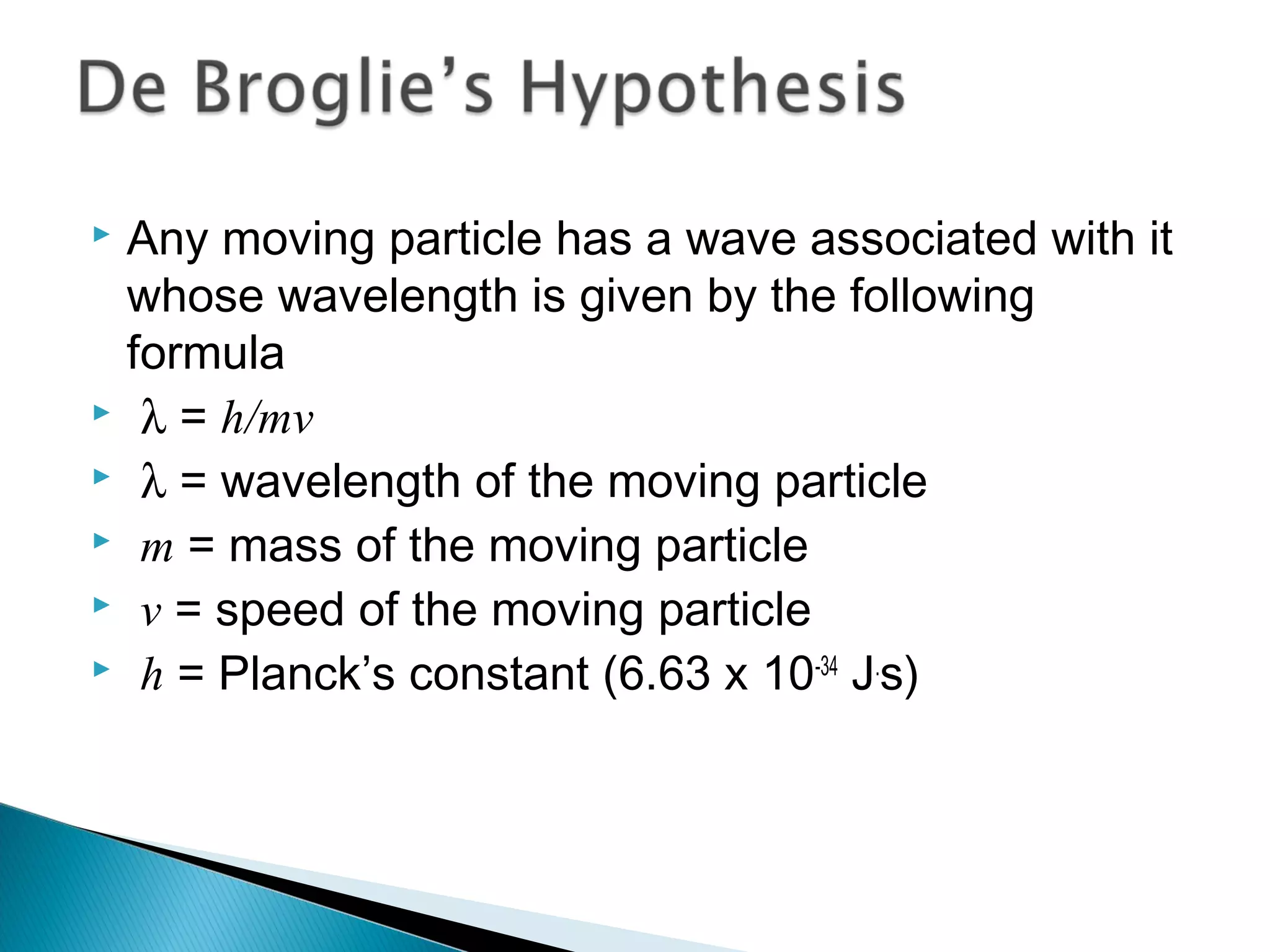  Any moving particle has a wave associated with it
whose wavelength is given by the following
formula
 λ = h/mv
 λ = wavelength of the moving particle
 m = mass of the moving particle
 v = speed of the moving particle
 h = Planck’s constant (6.63 x 10-34
J.
s)
Section 9.6
 