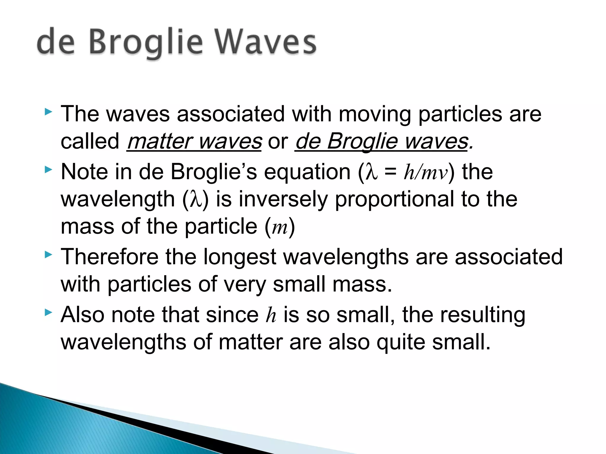  The waves associated with moving particles are
called matter waves or de Broglie waves.
 Note in de Broglie’s equation (λ = h/mv) the
wavelength (λ) is inversely proportional to the
mass of the particle (m)
 Therefore the longest wavelengths are associated
with particles of very small mass.
 Also note that since h is so small, the resulting
wavelengths of matter are also quite small.
Section 9.6
 