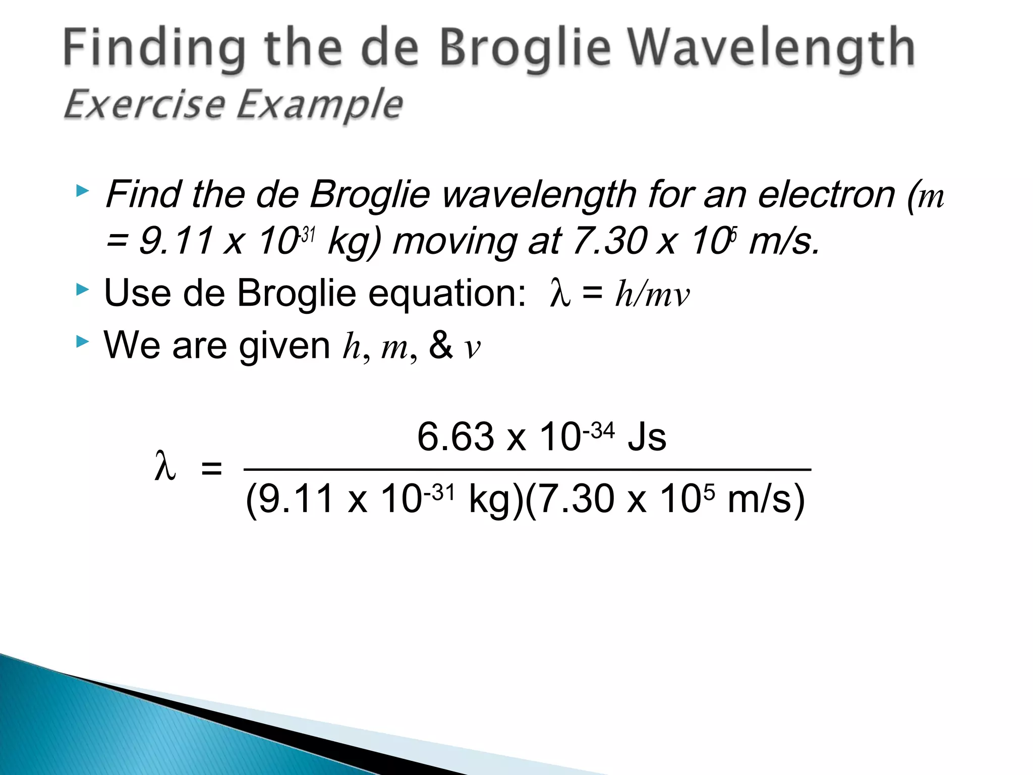 Find the de Broglie wavelength for an electron (m
= 9.11 x 10-31
kg) moving at 7.30 x 105
m/s.
 Use de Broglie equation: λ = h/mv
 We are given h, m, & v
=λ
6.63 x 10-34
Js
(9.11 x 10-31
kg)(7.30 x 105
m/s)
Section 9.6
 